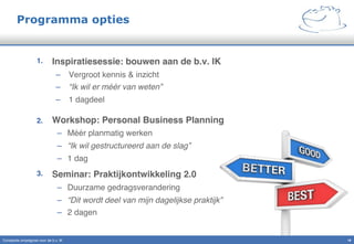 Programma opties
1.  Inspiratiesessie: bouwen aan de b.v. IK"
–  Vergroot kennis & inzicht "
–  “Ik wil er méér van weten”!
–  1 dagdeel"
2.  Workshop: Personal Business Planning"
–  Méér planmatig werken"
–  “Ik wil gestructureerd aan de slag”!
–  1 dag"
3.  Seminar: Praktijkontwikkeling 2.0!
–  Duurzame gedragsverandering"
–  “Dit wordt deel van mijn dagelijkse praktijk”!
–  2 dagen "
18!Constante omzetgroei voor de b.v. IK"
 