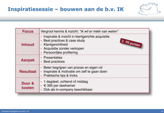 Inspiratiesessie – bouwen aan de b.v. IK
Constante omzetgroei voor de b.v. IK" 19!
Focus! Vergroot kennis & inzicht: “Ik wil er méér van weten”!
Inhoud!
•  Inspiratie & inzicht in klantgerichte acquisitie"
•  Best practices & case study"
•  Klantgerichtheid"
•  Acquisitie zonder verkopen"
•  Persoonlijke proﬁlering"
Aanpak!
•  Presentaties"
•  Best practices"
Resultaat!
•  Beter begrijpen van proces en eigen rol"
•  Inspiratie & motivatie om zelf te gaan doen"
•  Praktische tips & tricks"
Duur &
kosten!
•  1 dagdeel, ochtend of middag"
•  € 395 per deelnemer"
•  Ook als in-company beschikbaar"
3 PE punten
 