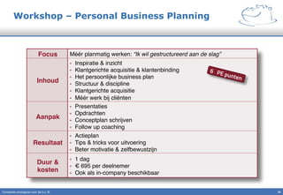 Workshop – Personal Business Planning
Constante omzetgroei voor de b.v. IK" 20!
Focus! Méér planmatig werken: “Ik wil gestructureerd aan de slag”!
Inhoud!
•  Inspiratie & inzicht"
•  Klantgerichte acquisitie & klantenbinding"
•  Het persoonlijke business plan"
•  Structuur & discipline"
•  Klantgerichte acquisitie "
•  Méér werk bij cliënten"
Aanpak!
•  Presentaties"
•  Opdrachten"
•  Conceptplan schrijven"
•  Follow up coaching"
Resultaat!
•  Actieplan"
•  Tips & tricks voor uitvoering"
•  Beter motivatie & zelfbewustzijn"
Duur &
kosten!
•  1 dag"
•  € 695 per deelnemer"
•  Ook als in-company beschikbaar"
6 PE punten
 