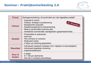 Seminar– Praktijkontwikkeling 2.0
Constante omzetgroei voor de b.v. IK" 21!
Focus! Gedragsverandering: dit wordt deel van mijn dagelijkse praktijk”!
Inhoud!
•  Inspiratie & inzicht"
•  Analyse, strategie & positionering"
•  Klantgerichte acquisitie"
•  Relatiemanagement & klantenbinding"
•  Maak je persoonlijke business plan"
•  Verbeterde commerciële vaardigheden (gesprekstechniek)"
Aanpak!
•  Presentaties & opdrachten"
•  Intervisie"
•  Plan schrijven & reviewen"
•  Rollenspel (optie)"
•  2 follow up coaching gesprekken"
Resultaat!
•  Individueel maatwerk actieplan (incl. mijlpalen & doorlooptijden)"
•  Individueel begeleide uitvoering"
•  Implementatiekracht"
Duur &
kosten!
•  2 dagen"
•  € 1.195 per deelnemer"
•  Ook als in-company beschikbaar"
10 PE punten
 