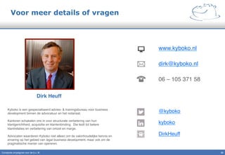 Voor meer details of vragen
Constante omzetgroei voor de b.v. IK" 23!
www.kyboko.nl"
dirk@kyboko.nl"
06 – 105 371 58"
"Dirk Heuff!
@kyboko"
kyboko"
DirkHeuff"
Kyboko is een gespecialiseerd advies- & trainingsbureau voor business
development binnen de advocatuur en het notariaat. "
"
Kantoren schakelen ons in voor structurele verbetering van hun
klantgerichtheid, acquisitie en klantenbinding. Die leidt tot betere
klantrelaties en verbetering van omzet en marge."
"
Advocaten waarderen Kyboko niet alleen om de vakinhoudelijke kennis en
ervaring op het gebied van legal business development, maar ook om de
pragmatische manier van opereren. "
 