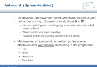 Antwoord (tip van de sluier)
•  De advocaat-medewerker neemt verantwoordelijkheid voor
het verder op- c.q. uitbouwen van zijn/haar b.v. IK "
–  Via een opleidings- en coachingprogramma dat zich in de praktijk
bewezen heeft."
–  Waarin ruimte voor eigen invulling."
–  Passend binnen de strategie van kantoor e/o sectie."
•  Medewerker en kantoorleiding maken professionele
afspraken over wederzijdse investering in dat programma:"
•  Tijd"
•  Geld"
•  Aandacht"
•  Resultaten"
Constante omzetgroei voor de b.v. IK" 4!
 