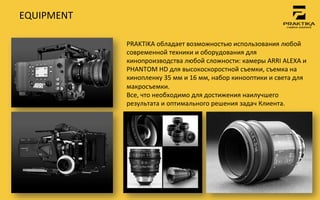 EQUIPMENT	
 

                PRAKTIKA	
 обладает	
 возможностью	
 использования	
 любой	
 
                современной	
 техники	
 и	
 оборудования	
 для	
 
                кинопроизводства	
 любой	
 сложности:	
 камеры	
 ARRI	
 ALEXA	
 и	
 	
 
                PHANTOM	
 HD	
 для	
 высокоскоростной	
 съемки,	
 съемка	
 на	
 
                кинопленку	
 35	
 мм	
 и	
 16	
 мм,	
 набор	
 кинооптики	
 и	
 света	
 для	
 
                макросъемки.	
 	
 
                Все,	
 что	
 необходимо	
 для	
 достижения	
 наилучшего	
 
                результата	
 и	
 оптимального	
 решения	
 задач	
 Клиента.	
 	
 
 