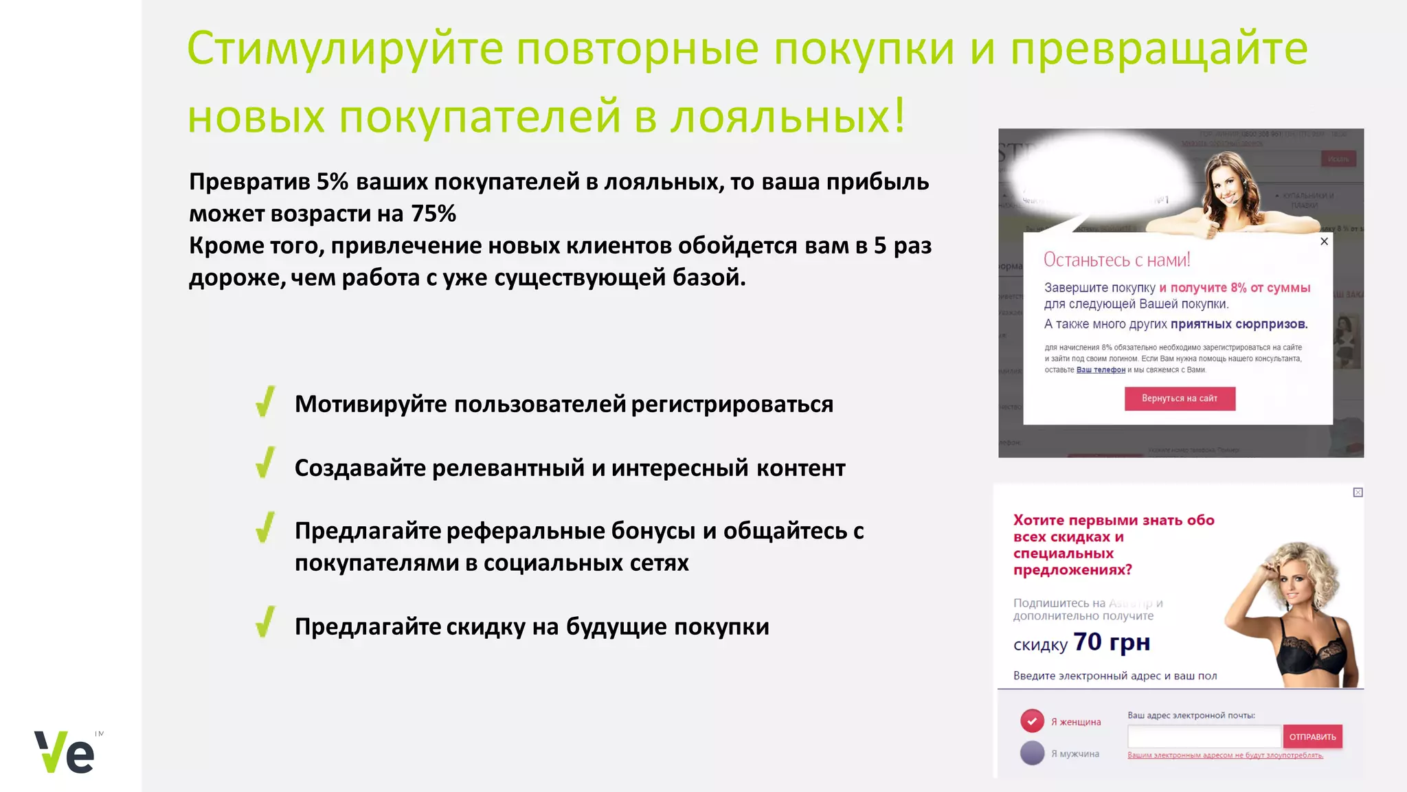 Превратив 5% ваших покупателей в лояльных, то ваша прибыль
может возрасти на 75%
Кроме того, привлечение новых клиентов обойдется вам в 5 раз
дороже, чем работа с уже существующей базой.
Мотивируйте пользователейрегистрироваться
Создавайте релевантный и интересный контент
Предлагайте реферальные бонусы и общайтесь с
покупателями в социальных сетях
Предлагайте скидку на будущие покупки
Стимулируйте повторные покупки и превращайте
новых покупателей в лояльных!
 