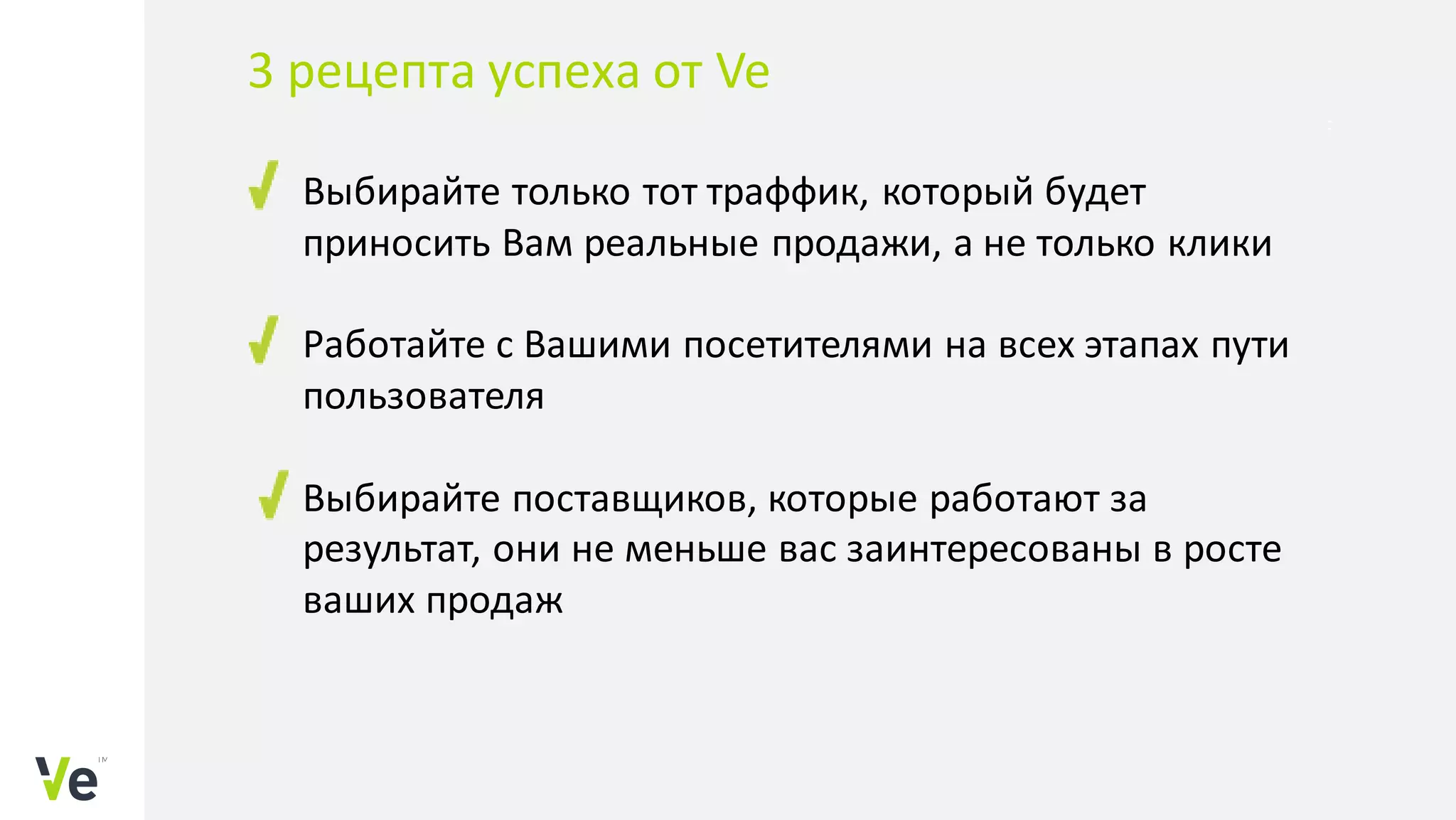 Выбирайте только тот траффик, который будет
приносить Вам реальные продажи, а не только клики
Работайте с Вашими посетителями на всех этапах пути
пользователя
Выбирайте поставщиков, которые работают за
результат, они не меньше вас заинтересованы в росте
ваших продаж
3 рецепта успеха от Ve
 