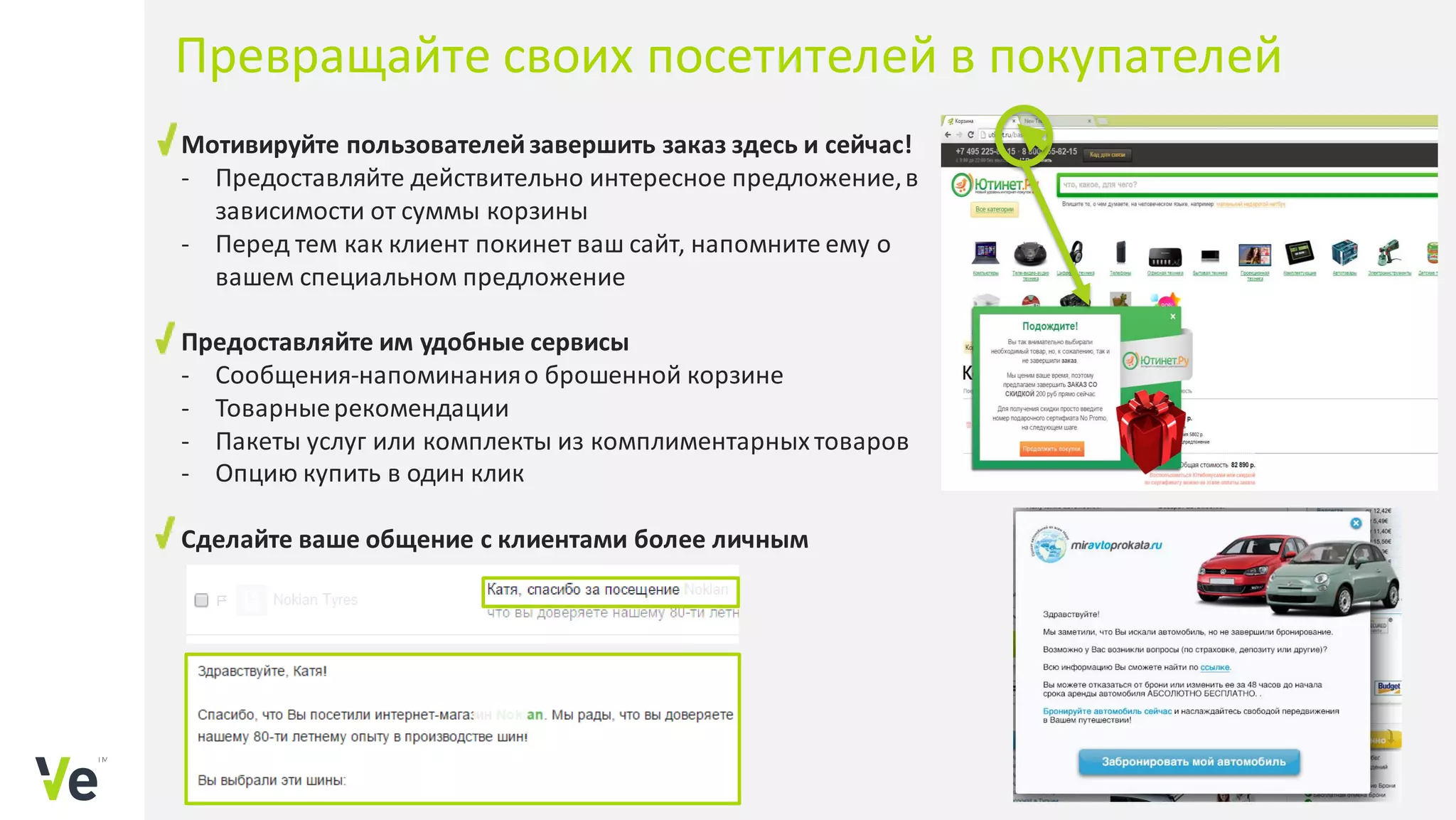 Мотивируйте пользователейзавершить заказ здесь и сейчас!
- Предоставляйте действительно интересное предложение,в
зависимости от суммы корзины
- Перед тем как клиент покинет ваш сайт, напомните ему о
вашем специальном предложение
Предоставляйте им удобные сервисы
- Сообщения-напоминанияо брошенной корзине
- Товарныерекомендации
- Пакеты услуг или комплекты из комплиментарных товаров
- Опцию купить в один клик
Сделайте ваше общение с клиентами более личным
Превращайте своих посетителей в покупателей
 