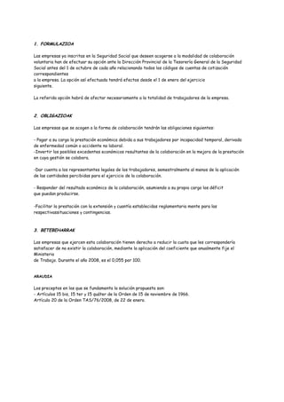 1. FORMULAZIOA
Las empresas ya inscritas en la Seguridad Social que deseen acogerse a la modalidad de colaboración
voluntaria han de efectuar su opción ante la Dirección Provincial de la Tesorería General de la Seguridad
Social antes del 1 de octubre de cada año relacionando todos los códigos de cuentas de cotización
correspondientes
a la empresa. La opción así efectuada tendrá efectos desde el 1 de enero del ejercicio
siguiente.
La referida opción habrá de afectar necesariamente a la totalidad de trabajadores de la empresa.
2. OBLIGAZIOAK
Las empresas que se acogen a la forma de colaboración tendrán las obligaciones siguientes:
- Pagar a su cargo la prestación económica debida a sus trabajadores por incapacidad temporal, derivada
de enfermedad común o accidente no laboral.
-Invertir los posibles excedentes económicos resultantes de la colaboración en la mejora de la prestación
en cuya gestión se colabora.
-Dar cuenta a los representantes legales de los trabajadores, semestralmente al menos de la aplicación
de las cantidades percibidas para el ejercicio de la colaboración.
- Responder del resultado económico de la colaboración, asumiendo a su propio cargo los déficit
que puedan producirse.
-Facilitar la prestación con la extensión y cuantía establecidas reglamentaria mente para las
respectivassituaciones y contingencias.
3. BETEBEHARRAK
Las empresas que ejercen esta colaboración tienen derecho a reducir la cuota que les correspondería
satisfacer de no existir la colaboración, mediante la aplicación del coeficiente que anualmente fije el
Ministerio
de Trabajo. Durante el año 2008, es el 0,055 por 100.
ARAUDIA
Los preceptos en los que se fundamenta la solución propuesta son:
- Artículos 15 bis, 15 ter y 15 quáter de la Orden de 15 de noviembre de 1966.
Artículo 20 de la Orden TAS/76/2008, de 22 de enero.
 