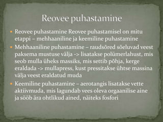? Reovee puhastamine Reovee puhastamisel on mitu
  etappi C mehhaaniline ja keemiline puhastamine
? Mehhaaniline puhastamine C rauds?red s?eluvad veest
  paksema mustuse v?lja -> lisatakse polmerlahust, mis
  seob mulla heks massiks, mis settib p?hja, kerge
  eraldada -> mullapress, kust pressitakse htse massina
  v?lja veest eraldatud muda
? Keemiline puhastamine C aerotangis lisatakse vette
  aktiivmuda, mis lagundab vees oleva orgaanilise aine
  ja s??b ?ra ohtlikud ained, n?iteks fosfori
 