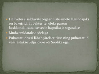 ? Heitvetes sisalduvate orgaaniliste ainete lagundajaks
  on baketrid. Et bakteritel oleks parem
  keskkond, lisatakse veele hapniku ja segatakse
? Muda eraldatakse s?elaga
? Puhastatud vesi l?heb j?relsetitisse ning puhastatud
  vesi lastakse Selja j?kke v?i Soolika ojja.
 