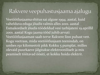 Veet??tlusjaama ehitus sai alguse 1994. aastal, kuid
vahelduva eduga j?udis valmis alles 2001. aastal
Esmakordselt j?udis t??deldud vesi tarbijateni 19.aprillil
2001. aastal Kogu jaama t??d juhib arvuti
Veet??tlusjaamast saab terve Rakvere linn puhast vett.
Kogu veetrass, mida veet??tlusjaam teenindab, on
umbes 150 kilomeetrit pikk Kokku 5 pumplat, milles
olevaid puurkaeve j?lgitakse elektrooniliselt ja mis
peamiselt t??tavad ??siti, et kokku hoida elektrit.
 