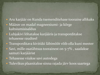 ? Aru karj??r on Kunda tsemenditehase tooraine allikaks
? M??rav on madal magneesiumi- ja k?rge
    kaltsiumisisaldus
?   Lubjakivi l?hatakse karj??ris ja transporditakse
    tehasesse raudteel
?   Transporditava kivitki l?bim??t v?ib olla kuni meeter
?   Savi, mille osat?htsus toorainest on 5-7% , saadakse
    samuti karj??rist
?   Tehasesse viiakse savi autodega
?   Tulevikus plaanitakse sinna rajada j?rv koos saartega
 