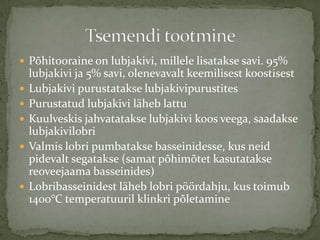 ? P?hitooraine on lubjakivi, millele lisatakse savi. 95%
    lubjakivi ja 5% savi, olenevavalt keemilisest koostisest
?   Lubjakivi purustatakse lubjakivipurustites
?   Purustatud lubjakivi l?heb lattu
?   Kuulveskis jahvatatakse lubjakivi koos veega, saadakse
    lubjakivilobri
?   Valmis lobri pumbatakse basseinidesse, kus neid
    pidevalt segatakse (samat p?him?tet kasutatakse
    reoveejaama basseinides)
?   Lobribasseinidest l?heb lobri p??rdahju, kus toimub
    1400C temperatuuril klinkri p?letamine
 
