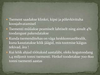 ? Tsement saadakse klinkri, kipsi ja p?levkivituha
  koosjahvatamisel
? Tsementi makse peamiselt lahtiselt ning ainult 4%
  toodangust pakendatakse
? Kunda tsemenditehas on v?ga keskkonnas?bralik,
  kuna kasutatakse k?ik j??gid, mis tootmise k?igus
  tekivad, ?ra !
? Kui k?ik ahjud t??taksid aastal?bi, oleks kogutoodang
  1,4 miljonit tonni tsementi. Hetkel toodetakse 700-800
  tonni tsementi aastas
 