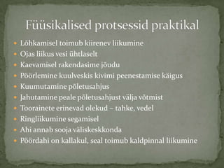 ? L?hkamisel toimub kiirenev liikumine
? Ojas liikus vesi htlaselt
? Kaevamisel rakendasime j?udu
? P??rlemine kuulveskis kivimi peenestamise k?igus
? Kuumutamine p?letusahjus
? Jahutamine peale p?letusahjust v?lja v?tmist
? Toorainete erinevad olekud C tahke, vedel
? Ringliikumine segamisel
? Ahi annab sooja v?liskeskkonda
? P??rdahi on kallakul, seal toimub kaldpinnal liikumine
 