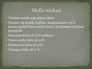 ? V?tsime mulda 10g neljast kihist
? Panime 10g mulda tiiglisse, kuumutasime 105C
    juures, saime kuiva mulla massi. Arvutasime niiskuse
    protsendi
?   Huumuse kihis oli 27% niiskust
?   Teises mulla kihis oli 22%
?   Kolmandas kihis oli 10%
?   Viimases kihis oli 11 %
 