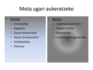 Mota ugari aukeratzeko
• Hotzak
– Entsaladilla
– Begetala
– Gazta intxaurrekin
– Gazta tomatearekin
– Urdaiazpikoa
– Txorizoa
• Beroa
– Solomoa piperrekin
– Patata tortilla
– Kalamarrak
– Urdaiazpikoa gaztarekin
 