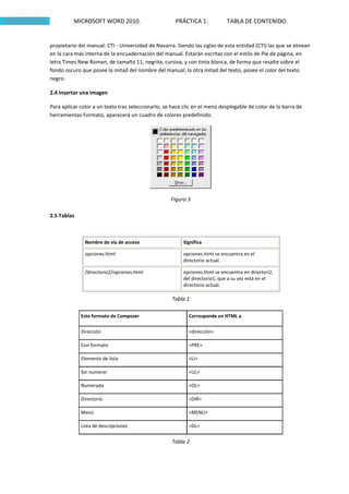 MICROSOFT WORD 2010.                        PRÁCTICA 1:           TABLA DE CONTENIDO.


propietario del manual: CTI - Universidad de Navarra. Siendo las siglas de esta entidad (CTI) las que se alinean
en la cara más interna de la encuadernación del manual. Estarán escritas con el estilo de Pie de página, en
letra Times New Roman, de tamaño 11, negrita, cursiva, y con tinta blanca, de forma que resalte sobre el
fondo oscuro que posee la mitad del nombre del manual; la otra mitad del texto, posee el color del texto
negro.

2.4 Insertar una imagen

Para aplicar color a un texto tras seleccionarlo, se hace clic en el menú desplegable de color de la barra de
herramientas Formato, aparecerá un cuadro de colores predefinido.




                                                    Figura 3

2.5 Tablas



               Nombre de vía de acceso                   Significa

               opciones.html                             opciones.html se encuentra en el
                                                         directorio actual.

               /directorio2/opciones.html                opciones.html se encuentra en directori2,
                                                         del directorio1, que a su vez está en el
                                                         directorio actual.

                                                    Tabla 1

             Este formato de Composer                       Corresponde en HTML a

             Dirección                                      <dirección>

             Con formato                                    <PRE>

             Elemento de lista                              <LI>

             Sin numerar                                    <UL>

             Numerada                                       <OL>

             Directorio                                     <DIR>

             Menú                                           <MENU>

             Lista de descripciones                         <DL>


                                                    Tabla 2
 