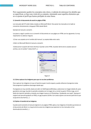MICROSOFT WORD 2010.                       PRÁCTICA 1:          TABLA DE CONTENIDO.


Pero seguramente queden los conceptos más claros, si además de entresacar los detalles que
se especifican, se hace una visión de su conjunto, intentando sacar aquellos elementos que
no se ajustan al perfil que hemos prefijado en estas líneas.

3. Convertir el documento de word en página HTML

Los manuales del CTI están todos creados en Microsoft Word. Para poner los manuales en el web se
convierten directamente a lenguaje HTML desde Word.

Ejemplo de manual a convertir.

Los pasos a seguir cuando se va a convertir el documento en una página en HTML son los siguientes. Es muy
importante no saltarse ninguno:

1.Crear una carpeta con el nombre del manual. La carpeta debe estar vacía.

2.Abrir en Microsoft Word el manual a convertir.

3.Seleccionar la opción del menú Archivo| Guardar como HTML. Guardar dentro de la carpeta vacía el
archivo, con el nombre" indice.html"(…)




                                                   Figura 4

3.1 Cómo capturar las imágenes para que no nos den problemas

Para capturar las imágenes sin que al hacerlo ocupen mucho espacio, puede utilizarse el programa Lview.
Este programa lo podemos descargar desde aquí.

El programa es muy sencillo, basta con abrir en Edit/Capture/Window y seleccionar la imagen desde ahí, para
guardarla como jpg. Guardar la pantalla completa con la imagen de un email ocuparía 79 Kb en jpg; con el
botón de imprimir pantalla y creando una imagen nueva en el Photoshop y "grabando una copia", (porque el
original solo permite grabarlo en PDD), en jpg ocuparía 210 Kb. Con Lview supone una tercera parte de lo que
ocupa de la otra forma.(…)

3.2 Quitar el tamaño de las imágenes

Cuando word convierte el manual original en una página HTML aplica a las imágenes el tamaño que tenían en
el documento de Word. La mayoría de las veces las imágenes que aparecen en los manuales se han
disminuido de tamaño.(…)
 