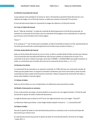MICROSOFT WORD 2010.                      PRÁCTICA 1:           TABLA DE CONTENIDO.


3.3 Eliminar la portada del manual

Lo que aparece como portada en el manual se borra. Únicamente se pondrá el título del manual o una
cabecera de imagen con el título del manual. La tabla que contiene el icono del CTI se elimina.

El inicio del documento debe ser únicamente la imagen de cabecera o el título del manual.

3.4. Crear el índice del manual

Borrar "Tabla de contenido". La tabla de contenido de Word aparecerá en html de forma parecida. Se
mantiene la numeración de los títulos, pero la numeración de las páginas se ha sustituido por un asterisco
que funciona como link dentro de la misma página.

Titulo 1 *

Si se sustituye el "*" por el texto que lo acompaña, se habrá convertido ese texto en el link, aprovechando así
las anclas que la conversión a word proporcionó con el texto al que se hace el enlace.(…)

3.5 Crear anclas dentro del manual

Cada uno de los títulos del manual va a ser un ancla. La idea es acceder desde el índice al punto que interese.
Tras la conversión que hace Microsoft Word tan sólo hay que cambiar los nombres de las anclas. En la
conversión se les da un número muy largo como este <A NAME="_Toc444513958" para poder mantener un
orden, es conveniente que el nombre del ancla sea la numeración de ese título; 1, 1.1, 1.1.2

3.6 Numerar los títulos

La numeración de los manuales es un esquema numerado. En HTML sólo hay una numeración sencilla, de
modo que para poder tener un esquema numerado lo tendremos que incluir como texto y quitar las listas
numeradas que haya creado word durante la conversión. Utilizar el esquema de numeración del índice, o
tomar como modelo el manual original.

3.7 Activar el índice

Cada uno de los títulos va a ser un hiperenlace a las diferentes anclas que hemos creado.

3.8 Dividir el documento en secciones

Al ser un documento muy largo, conviene dividirlo en secciones con una regla horizontal. Y al final de cada
sección dar la opción de volver al índice del documento.

La regla de división que se utiliza en el CTI no es una regla horizontal, sino una imagen: "linea.GIF"

La referencia relativa para llamar a esta imagen desde cualquier manual es : "../../iconos/linea.GIF"

3.9 Volver al índice

Para dar la opción de volver al inicio del documento primero es necesario crear un ancla al principio del
documento que se llame inicio.

En cada final de sección hay que dar la opción de volver al inicio del documento. Se hará con la imagen
:"volver.GIF"(…)
 
