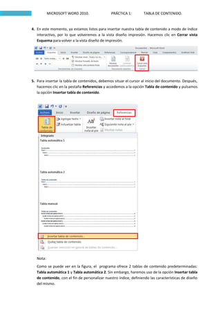 MICROSOFT WORD 2010.                PRÁCTICA 1:         TABLA DE CONTENIDO.


4. En este momento, ya estamos listos para insertar nuestra tabla de contenido a modo de índice
   interactivo, por lo que volveremos a la vista diseño impresión. Hacemos clic en Cerrar vista
   Esquema para volver a la vista diseño de impresión.




5. Para insertar la tabla de contenidos, debemos situar el cursor al inicio del documento. Después,
   hacemos clic en la pestaña Referencias y accedemos a la opción Tabla de contenido y pulsamos
   la opción Insertar tabla de contenido.




   Nota:
   Como se puede ver en la figura, el programa ofrece 2 tablas de contenido predeterminadas:
   Tabla automática 1 y Tabla automática 2. Sin embargo, haremos uso de la opción Insertar tabla
   de contenido, con el fin de personalizar nuestro índice, definiendo las características de diseño
   del mismo.
 