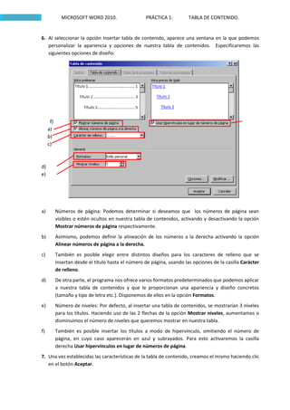 MICROSOFT WORD 2010.                   PRÁCTICA 1:         TABLA DE CONTENIDO.


6. Al seleccionar la opción Insertar tabla de contenido, aparece una ventana en la que podemos
   personalizar la apariencia y opciones de nuestra tabla de contenidos. Especificaremos las
   siguientes opciones de diseño:




      f)
     a)
     b)
     c)



d)
e)




a)         Números de página: Podemos determinar si deseamos que los números de página sean
           visibles o estén ocultos en nuestra tabla de contenidos, activando y desactivando la opción
           Mostrar números de página respectivamente.
b)         Asimismo, podemos definir la alineación de los números a la derecha activando la opción
           Alinear números de página a la derecha.
c)         También es posible elegir entre distintos diseños para los caracteres de relleno que se
           insertan desde el título hasta el número de página, usando las opciones de la casilla Carácter
           de relleno.
d)         De otra parte, el programa nos ofrece varios formatos predeterminados que podemos aplicar
           a nuestra tabla de contenidos y que le proporcionan una apariencia y diseño concretos
           (tamaño y tipo de letra etc.). Disponemos de ellos en la opción Formatos.
e)         Número de niveles: Por defecto, al insertar una tabla de contenidos, se mostrarían 3 niveles
           para los títulos. Haciendo uso de las 2 flechas de la opción Mostrar niveles, aumentamos o
           disminuimos el número de niveles que queremos mostrar en nuestra tabla.
f)         También es posible insertar los títulos a modo de hipervínculo, omitiendo el número de
           página, en cuyo caso aparecerán en azul y subrayados. Para esto activaremos la casilla
           derecha Usar hipervínculos en lugar de números de página.
7. Una vez establecidas las características de la tabla de contenido, creamos el mismo haciendo clic
   en el botón Aceptar.
 