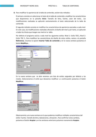 MICROSOFT WORD 2010.                    PRÁCTICA 1:         TABLA DE CONTENIDO.


8. Para modificar la apariencia de la tabla de contenido, existen dos métodos:
   El primero consiste en seleccionar el texto de la tabla de contenido y modificar las características
   que disponemos en la pestaña Inicio: Tamaño de letra, fuente, color del texto… Las
   modificaciones realizadas se aplicarán exclusivamente al texto seleccionado de la tabla de
   contenido.
   El segundo método consiste en modificar las características de apariencia asociadas a cada nivel.
   En este caso, las modificaciones realizadas afectarán al diseño del nivel y por tanto, se aplicarán
   a todos los títulos que tengan ese nivel en la tabla.
   Por defecto el programa asocia a cada nivel los siguientes estilos: Nivel 1: Estilo TDC1, Nivel 2:
   Estilo TDC 2...Para modificar las características de diseño de estos estilos, vamos a la pestaña
   Referencia, clicamos la opción Insertar Tabla de contenido y en la nueva ventana pulsamos el
   botón Modificar...




   En la nueva ventana que se abre veremos una lista de estilos asignados por defecto a los
   niveles. Seleccionamos el estilo que deseamos modificar y a continuación pulsamos el botón
   Modificar.




   Observaremos una nueva ventana en la que podemos modificar múltiples características del
   estilo: Fuente, Tamaño de letra, tabulaciones, alineación…Para confirmar estos cambios,
   pulsamos el botón Aceptar y en las ventanas anteriores pulsamos nuevamente Aceptar.
 