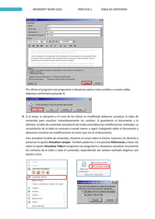 MICROSOFT WORD 2010.                  PRÁCTICA 1:        TABLA DE CONTENIDO.




   Por último el programa nos preguntará si deseamos aplicar estos cambios a nuestra tabla,
   debemos confirmarlo pulsando Sí.




9. Si el texto, la ubicación o el nivel de los títulos es modificado debemos actualizar la tabla de
   contenido para visualizar instantáneamente los cambios. Si guardamos el documento y lo
   abrimos, la tabla de contenido actualizaría de modo automático las modificaciones realizadas. La
   actualización de la tabla es necesaria cuando vamos a seguir trabajando sobre el documento y
   deseamos visualizar las modificaciones sin tener que cerrar el documento.
   Para actualizar la tabla de contenido, situamos el cursor sobre la misma, hacemos clic derecho y
   pulsamos la opción Actualizar campos. También podemos ir a la pestaña Referencias y hacer clic
   sobre la opción Actualizar Tabla.El programa nos preguntará si deseamos actualizar únicamente
   los números de la tabla o todo el contenido; dependiendo del cambio realizado elegimos una
   opción u otra.
 