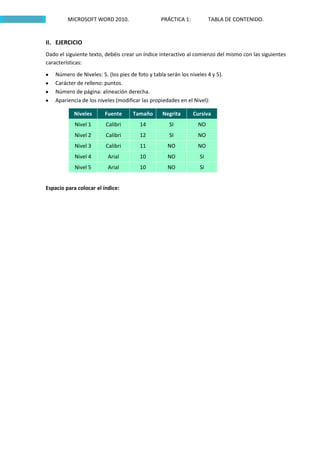 MICROSOFT WORD 2010.                     PRÁCTICA 1:           TABLA DE CONTENIDO.


II. EJERCICIO
Dado el siguiente texto, debéis crear un índice interactivo al comienzo del mismo con las siguientes
características:

    Número de Niveles: 5. (los pies de foto y tabla serán los niveles 4 y 5).
    Carácter de relleno: puntos.
    Número de página: alineación derecha.
    Apariencia de los niveles (modificar las propiedades en el Nivel):

            Niveles      Fuente      Tamaño       Negrita       Cursiva
            Nivel 1      Calibri        14           SI           NO
            Nivel 2      Calibri        12           SI           NO
            Nivel 3      Calibri        11          NO            NO
            Nivel 4       Arial         10          NO             SI
            Nivel 5       Arial         10          NO             SI


Espacio para colocar el índice:
 
