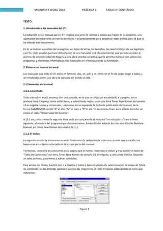 MICROSOFT WORD 2010.                          PRÁCTICA 1:            TABLA DE CONTENIDO.


TEXTO:

1. Introducción a los manuales del CTI

La redacción de un manual para el CTI implica una serie de normas y estilos que hacen de su conjunto, una
aportación de materiales con estilos similares. Y es precisamente para perpetuar estos estilos, para lo que se
ha editado este documento.

En él, se indican los estilos de las paginas, sus tipos de letras, los tamaños, las características de sus logotipos
y en fin, todo aquello que hace del conjunto de sus manuales una obra elemental, que permita acceder al
alumno de la Universidad de Navarra a una obra sencilla y practica, que le permita manejar con soltura los
programas y elementos informáticos más habituales en el transcurso de su formación.

2. Elaborar un manual en word

Los manuales que edita el CTI están en formato .doc, en .pdf, y en .html con el fin de poder llegar a todos, y
ser empleados como una obra de consulta allí donde se esté.

2.1 Elementos del manual

2.1.1. La portada

Todo manual en word, empieza con una portada, en la que se coloca un encabezado a la pagina, en su
primera línea. Elegimos como estilo Barra, y sobre fondo negro, y con una letra Times New Roman de tamaño
12 en negrita cursiva y minúsculas, colocamos en su izquierda, la fecha de publicación del manual, de la
forma AAAAMMDD siendo "A" el año, "M" el mes, y "D" el día. En esa misma línea, pero al lado derecho, se
coloca el texto "Universidad de Navarra".

A 15.1 cm, colocaremos la segunda línea de la portada, en ella se indicará "Introducción a" y en la línea
siguiente, el nombre del programa que documentamos. Ambos títulos estarán escritos con el estilo Nombre
Manual, en Times New Roman de tamaño 36. (…)

2.1.2. El índice

La segunda sección la iniciaremos cuando finalicemos la redacción de la tercera, puesto que para ello nos
basaremos en el texto redactado en la tercera parte del manual.

Y entonces, consistirá en colocarnos en la página que le hemos reservado al índice, y tras escribir el texto de
"Tabla de contenidos" con letra Times New Roman de tamaño 18, en negrita, y centrando el texto. Dejando
un salto de línea, pasaremos a activar los títulos.

Para activar los títulos, bastará con ir a Insertar / Indice y tablas y desde ahí, seleccionamos la solapa de Tabla
de Contenido. De las distintas opciones que nos da, elegiremos el Estilo Personal, adecuándolo al estilo que
indicamos:




                                                      Figura 1
 