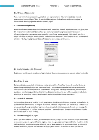 MICROSOFT WORD 2010.                      PRÁCTICA 1:           TABLA DE CONTENIDO.


2.1.3 El texto del documento

Para poder iniciar la tercera sección, y en ella lo que es propiamente dicha la redacción del manual,
volveremos a Insertar / Salto / Salto de sección / Página impar. De ésta forma, podremos empezar la
redacción del manual, paginando desde la primera página

2.2 Consideraciones generales.

Hay que tener en cuenta que los manuales deben estar preparados para ser impresos a doble cara, y dejando
0.5 cm para la encuadernación (lo que hace que los márgenes de las páginas pares e impares sean
diferentes). La mejor manera de acordarse de ello, es configurar la página desde el inicio de la sección, o
mejor aún desde el principio del documento. Para configurar la sección o el documento de ésta forma iremos
a Archivo / Configurar página dejándolo definido como se muestra a continuación.




                                                   Figura 2

2.3 Características del estilo del manual

Esta tercera sección puede considerarse la principal del documento, pues es en la que está todo el contenido.



2.3.1 El tipo de letra

Como puede observarse, todo el texto está escrito con una letra Times New Roman de tamaño 12, con la
excepción de aquellos términos que hagan referencia a los comandos que deban ejecutarse siguiendo las
instrucciones que damos en el manual. De ésta forma distinguimos el texto que aportamos, con conceptos
que deben ejecutarse siguiendo nuestras normas. Estos comandos de los que hablamos, estarán redactados
en Courier de tamaño 12. El tipo y tamaño de los textos, es común en todo el documento.

2.3.2 El estilo de los títulos

Sin embargo el tema de las sangrías es más dependiente del párrafo en el que nos situemos. De ésta forma, lo
que estemos escribiendo bajo un epígrafe de Título 1, estará sin sangrar. Uno que sea de Título 2 estará a 0.5
cm, afectándole la sangría no sólo a la primera línea, sino a todo el texto que esté alineado con ese epígrafe.
Los de Título 3 estarán ya a 1.5 cm del borde izquierdo. Y los que lleguen a alinearse con un Título 4 estarán
distanciados 2 cm de dicho borde.(…)

2.3.3 Encabezados y pies de página

Habrá que tener también en cuenta, que esta tercera sección, aunque no tiene insertado ningún encabezado,
sí que posee un pie de página (diferente según se trate de páginas pares o impares). En él se muestran dentro
de una tabla dos partes diferenciadas. Mientras que en la parte externa de la encuadernación se muestra el
nombre del manual, seguido por el número de página; en la opuesta se muestra un texto que indica el
 