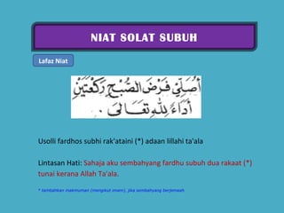 NIAT SOLAT SUBUH Lafaz Niat Usolli fardhos subhi rak'ataini (*) adaan lillahi ta'ala  Lintasan Hati:  Sahaja aku sembahyang fardhu subuh dua rakaat (*) tunai kerana Allah Ta'ala.  * tambahkan makmuman (mengikut imam), jika sembahyang berjemaah. 