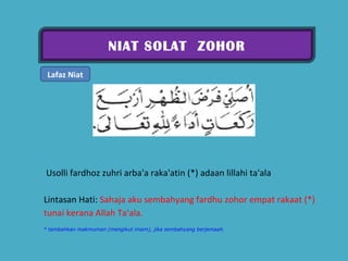 NIAT SOLAT  ZOHOR Lafaz Niat   Usolli fardhoz zuhri arba'a raka'atin (*) adaan lillahi ta'ala  Lintasan Hati:  Sahaja aku sembahyang fardhu zohor empat rakaat (*) tunai kerana Allah Ta'ala.  * tambahkan makmuman (mengikut imam), jika sembahyang berjemaah. 