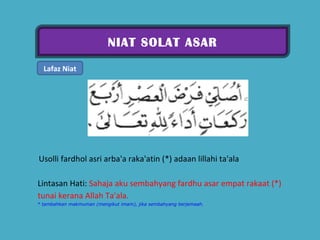 NIAT SOLAT ASAR Lafaz Niat   Usolli fardhol asri arba'a raka'atin (*) adaan lillahi ta'ala  Lintasan Hati:  Sahaja aku sembahyang fardhu asar empat rakaat (*) tunai kerana Allah Ta'ala.  * tambahkan makmuman (mengikut imam), jika sembahyang berjemaah. 