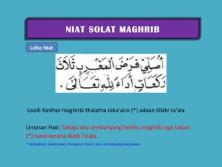 NIAT SOLAT MAGHRIB Lafaz Niat   Usolli fardhol maghribi thalatha raka'atin (*) adaan lillahi ta'ala  Lintasan Hati:  Sahaja aku sembahyang fardhu maghrib tiga rakaat (*) tunai kerana Allah Ta'ala.  * tambahkan makmuman (mengikut imam), jika sembahyang berjemaah. 