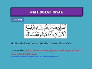 NIAT SOLAT ISYAK Lafaz Niat   Usolli fardhol 'isya'i arba'a raka'atin (*) adaan lillahi ta'ala  Lintasan Hati:  Sahaja aku sembahyang fardhu 'isyak empat rakaat (*) tunai kerana Allah Ta'ala.  * tambahkan makmuman (mengikut imam), jika sembahyang berjemaah. 