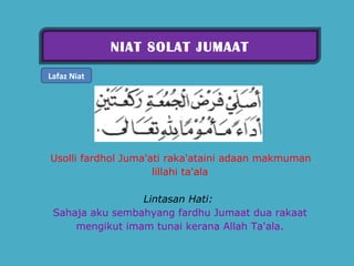 NIAT SOLAT JUMAAT Lafaz Niat     Usolli fardhol Juma'ati raka'ataini adaan makmuman lillahi ta'ala   Lintasan Hati:   Sahaja aku sembahyang fardhu Jumaat dua rakaat mengikut imam tunai kerana Allah Ta'ala. 