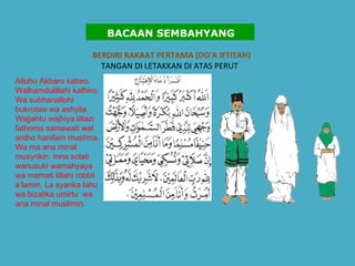 BERDIRI RAKAAT PERTAMA (DO'A IFTITAH)   TANGAN DI LETAKKAN DI ATAS PERUT  Allohu Akbaru kabiro. Walhamdulillahi kathiro. Wa subhanallohi bukrotaw wa ashyila. Wajjahtu wajhiya lillazi fathoros samawati wal ardho hanifam muslima. Wa ma ana minal musyrikin. Inna solati wanusuki wamahyaya wa mamati lillahi robbil a’lamin. La syarika lahu wa bizalika umirtu  wa ana minal muslimin.   BACAAN SEMBAHYANG 