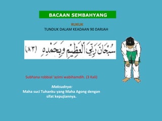 RUKUK   TUNDUK DALAM KEADAAN 90 DARJAH    Subhana robbial 'azimi wabihamdih. (3 Kali)    Maksudnya:   Maha suci Tuhanku yang Maha Agong dengan sifat kepujiannya.   BACAAN SEMBAHYANG 