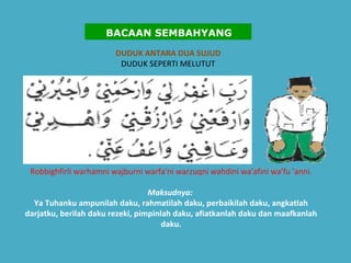 DUDUK ANTARA DUA SUJUD DUDUK SEPERTI MELUTUT Robbighfirli warhamni wajburni warfa'ni warzuqni wahdini wa'afini wa'fu 'anni. Maksudnya:   Ya Tuhanku ampunilah daku, rahmatilah daku, perbaikilah daku, angkatlah darjatku, berilah daku rezeki, pimpinlah daku, afiatkanlah daku dan maafkanlah daku.   BACAAN SEMBAHYANG 