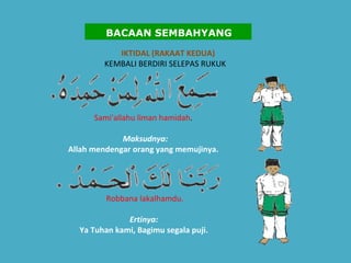 IKTIDAL (RAKAAT KEDUA) KEMBALI BERDIRI SELEPAS RUKUK      Sami'allahu liman hamidah .    Maksudnya:   Allah mendengar orang yang memujinya. Robbana lakalhamdu. Ertinya:   Ya Tuhan kami, Bagimu segala puji.    BACAAN SEMBAHYANG 
