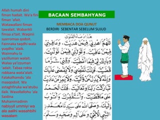 MEMBACA DOA QUNUT BERDIRI  SEBENTAR SEBELUM SUJUD  Allah humah dini fiman hadait. Wa'a fini fiman 'afait. Watawallani fiman tawalait. Wabarikli fimaa a'tait. Waqinii syarromaa qodoit. Fainnaka taqdhi wala yuqdho 'alaik. Wainnahu la yazilluman walait. Walaa ya'izzuman 'adait. Tabaa rokta robbana wata'alait. Falakalhamdu 'ala maaqodoit. Wa astaghfiruka wa'atubu ilaik. Wasollallohu 'ala Saidina Muhammadinin  nabiyyil ummiyi wa ala aalihi wasahbihi wasalam   BACAAN SEMBAHYANG 