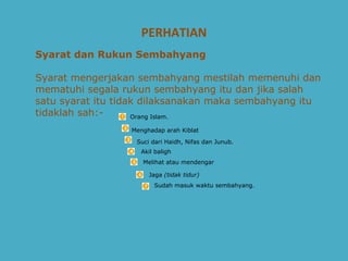 PERHATIAN Syarat dan Rukun Sembahyang   Syarat mengerjakan sembahyang mestilah memenuhi dan mematuhi segala rukun sembahyang itu dan jika salah satu syarat itu tidak dilaksanakan maka sembahyang itu tidaklah sah:-      Orang Islam.  Menghadap arah Kiblat  Suci dari Haidh, Nifas dan Junub.  Melihat atau mendengar Jaga  (tidak tidur)   Sudah masuk waktu sembahyang.  Akil baligh  