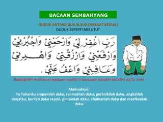 DUDUK ANTARA DUA SUJUD (RAKAAT KEDUA) DUDUK SEPERTI MELUTUT Robbighfirli warhamni wajburni warfa'ni warzuqni wahdini wa'afini wa'fu 'anni. Maksudnya:   Ya Tuhanku ampunilah daku, rahmatilah daku, perbaikilah daku, angkatlah darjatku, berilah daku rezeki, pimpinlah daku, afiatkanlah daku dan maafkanlah daku.   BACAAN SEMBAHYANG 
