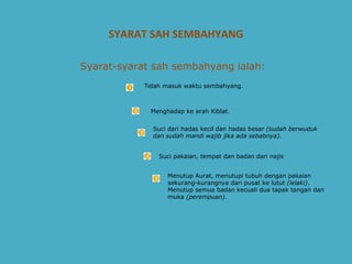 SYARAT SAH SEMBAHYANG Telah masuk waktu sembahyang.    Syarat-syarat sah sembahyang ialah:   Menghadap ke arah Kiblat.  Suci dari hadas kecil dan hadas besar  (sudah berwuduk dan sudah mandi wajib jika ada sebabnya) .  Suci pakaian, tempat dan badan dari najis Menutup Aurat, menutupi tubuh dengan pakaian sekurang-kurangnya dari pusat ke lutut  (lelaki) . Menutup semua badan kecuali dua tapak tangan dan muka  (perempuan) .  