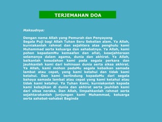 Maksudnya:   Dengan nama Allah yang Pemurah dan Penyayang   Segala Puji bagi Allah Tuhan Seru Sekelian alam. Ya Allah, kurniakanlah rahmat dan sejahtera atas penghulu kami Muhammad serta keluarga dan sahabatnya. Ya Allah, kami pohon kepadamMu kemaafan dan afiat, kesejahteraan selamanya dalam agama, dunia dan akhirat. Ya Allah, baikanlah kesudahan kami pada segala perkara dan jauhkanlah kami dari kehinaan dunia serta siksa akhirat. Ya Allah, kami mohon padaMu segala kebaikan samada lambat atau cepat, yang kami ketahui dan tidak kami ketahui. Dan kami berlindung kepadaMu dari segala bahaya samada lambat atau cepat yang kami ketahui atau tidak kami ketahui. Ya Tuhan Kami, kurniakanlah kepada kami kebajikan di dunia dan akhirat serta jauhilah kami dari siksa neraka. Dan Allah, limpahkanlah rahmat serta sejahtarakanlah junjungan kami Muhammad, keluarga serta sahabat-sahabat Baginda .     TERJEMAHAN DOA 