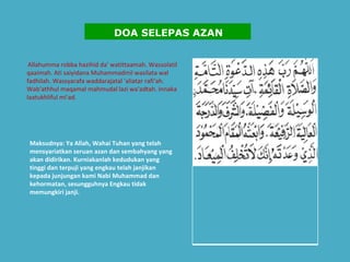   Allahumma robba hazihid da' watittaamah. Wassolatil qaaimah. Ati saiyidana Muhammadinil wasilata wal fadhilah. Wassyarafa waddarajatal 'aliatar rafi'ah. Wab'athhul maqamal mahmudal lazi wa'adtah. Innaka laatukhliful mi'ad.  Maksudnya: Ya Allah, Wahai Tuhan yang telah mensyariatkan seruan azan dan sembahyang yang akan didirikan. Kurniakanlah kedudukan yang tinggi dan terpuji yang engkau telah janjikan kepada junjungan kami Nabi Muhammad dan kehormatan, sesungguhnya Engkau tidak memungkiri janji.    DOA SELEPAS AZAN 