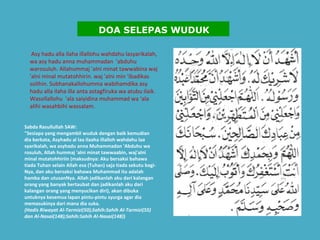   Asy hadu alla ilaha illallohu wahdahu lasyarikalah, wa asy hadu anna muhammadan  'abduhu warosuluh. Allahummaj 'alni minat tawwabina waj 'alni minal mutatohhirin. waj 'alni min ‘ibadikas solihin. Subhanakallohumma wabihamdika asy hadu alla ilaha illa anta astagfiruka wa atubu ilaik. Wasollallohu  'ala saiyidina muhammad wa ‘ala alihi wasahbihi wassalam.   Sabda Rasullullah SAW: "Sesiapa yang mengambil wuduk dengan baik kemudian dia berkata, Asyhadu al laa ilaaha illalloh wahdahu laa syarikalah, wa asyhadu anna Muhammadan 'Abduhu wa rosuluh, Allah hummaj 'alni minat tawwaabin, waj'alni minal mutatohhiriin (maksudnya: Aku bersaksi bahawa tiada Tuhan selain Allah esa (Tuhan) saja tiada sekutu bagi-Nya, dan aku bersaksi bahawa Muhammad itu adalah hamba dan utusanNya. Allah jadikanlah aku dari kalangan orang yang banyak bertaubat dan jadikanlah aku dari kalangan orang yang menyucikan diri), akan dibuka untuknya kesemua lapan pintu-pintu syurga agar dia memasukinya dari mana dia suka. (Hadis Riwayat Al-Tarmizi(50);Sahih:Sahih Al-Tarmizi(55) dan Al-Nasai(148);Sahih:Sahih Al-Nasai(148) )    DOA SELEPAS WUDUK 