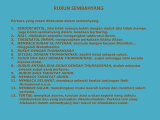 RUKUN SEMBAHYANG Perkara yang mesti dilakukan dalam sembahyang.   1.  BERDIRI BETUL , jika tidak mampu boleh dengan duduk jika tidak mampu  juga boleh sembahyang dalam  keadaan berbaring.   2.  NIAT , dilafazkan sewaktu mengangkat takbiratul ihram.   3.  TAKBIRATUL IHRAM , mengucapkan perkataan Allahu Akbar.   4.  MEMBACA SURAH AL-FATIHAH , bermula dengan bacaan Bismillah... Hinggalah Waladhaallin.   5.  RUKUK DENGAN THUMAKNINAH 6.  IKTIDAL DENGAN THUMAKNKNAH , berdiri betul selapas rukuk.   7.  SUJUD DUA KALI DENGAN THUMAKNINAH ,  sujud sehingga dahi berada diparas lantai.   8.  DUDUK ANTARA DUA SUJUD DENGAN THUMAKNINAH , duduk sebentar selepas sujud yang pertama.   9.  DUDUK BAGI TAHAIYAT AKHIR .   10.  MEMBACA TAHAIYAT AKHIR .   11.  MEMBACA SELAWAT , membaca selawat keatas junjungan Nabi Muhammad s.a.w.   12.  MEMBERI SALAM , memalingkan muka kearah kanan dan memberi salam  pertama. 13.  TERTIB , mengikut aturan, turutan atau urutan seperti yang dahulu didahulukan dan yang kemudian dikemudiankan. Perkara lain yang  dilakukan dalam sembahyang dari rukun ini dinamakan sunat.   