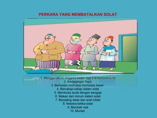 PERKARA YANG MEMBATALKAN SOLAT   1. Menggerakkan anggota badan tiga kali berturut-turut 2. Kedatangan Najis 3. Berhadas kecil atau berhadas besar  4. Bercakap-cakap dalam solat 5. Membuka aurat dengan sengaja 6. Makan dan minum dalam solat 7. Berpaling dada dari arah kiblat 8. Ketawa ketika solat 9. Berubah niat 10. Murtad  