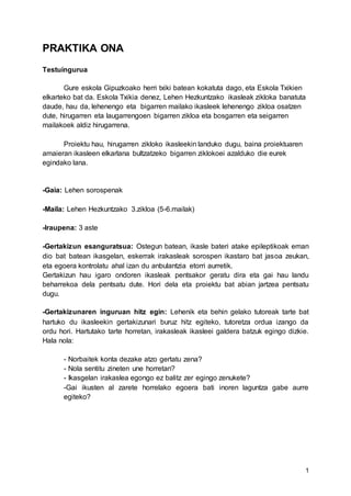 1
PRAKTIKA ONA
Testuingurua
Gure eskola Gipuzkoako herri txiki batean kokatuta dago, eta Eskola Txikien
elkarteko bat da. Eskola Txikia denez, Lehen Hezkuntzako ikasleak zikloka banatuta
daude, hau da, lehenengo eta bigarren mailako ikasleek lehenengo zikloa osatzen
dute, hirugarren eta laugarrengoen bigarren zikloa eta bosgarren eta seigarren
mailakoek aldiz hirugarrena.
Proiektu hau, hirugarren zikloko ikasleekin landuko dugu, baina proiektuaren
amaieran ikasleen elkarlana bultzatzeko bigarren ziklokoei azalduko die eurek
egindako lana.
-Gaia: Lehen sorospenak
-Maila: Lehen Hezkuntzako 3.zikloa (5-6.mailak)
-Iraupena: 3 aste
-Gertakizun esanguratsua: Ostegun batean, ikasle bateri atake epileptikoak eman
dio bat batean ikasgelan, eskerrak irakasleak sorospen ikastaro bat jasoa zeukan,
eta egoera kontrolatu ahal izan du anbulantzia etorri aurretik.
Gertakizun hau igaro ondoren ikasleak pentsakor geratu dira eta gai hau landu
beharrekoa dela pentsatu dute. Hori dela eta proiektu bat abian jartzea pentsatu
dugu.
-Gertakizunaren inguruan hitz egin: Lehenik eta behin gelako tutoreak tarte bat
hartuko du ikasleekin gertakizunari buruz hitz egiteko, tutoretza ordua izango da
ordu hori. Hartutako tarte horretan, irakasleak ikasleei galdera batzuk egingo dizkie.
Hala nola:
- Norbaitek konta dezake atzo gertatu zena?
- Nola sentitu zineten une horretan?
- Ikasgelan irakaslea egongo ez balitz zer egingo zenukete?
-Gai ikusten al zarete horrelako egoera bati inoren laguntza gabe aurre
egiteko?
 